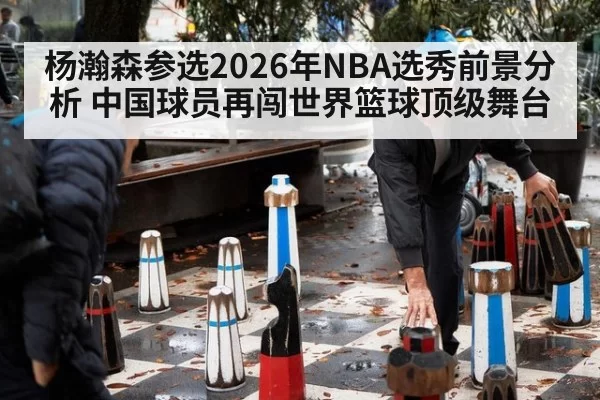 杨瀚森参选2026年NBA选秀前景分析 中国球员再闯世界篮球顶级舞台